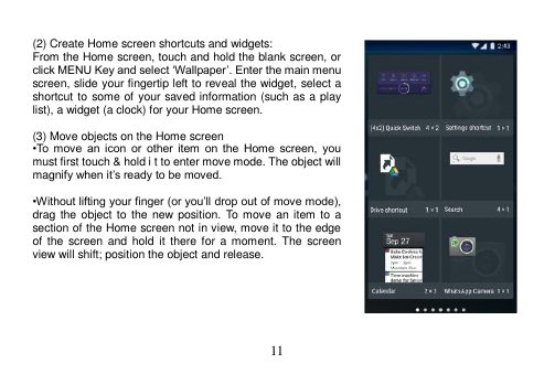  11   (2) Create Home screen shortcuts and widgets: From the Home screen, touch and hold the blank screen, or click MENU Key and select ‘Wallpaper’. Enter the main menu screen, slide your fingertip left to reveal the widget, select a shortcut to some of your saved information (such as a play list), a widget (a clock) for your Home screen.  (3) Move objects on the Home screen •To  move  an  icon  or  other  item  on  the  Home  screen,  you must first touch &amp; hold i t to enter move mode. The object will magnify when it’s ready to be moved.  •Without lifting your finger (or you’ll drop out of move mode), drag the object to  the  new position.  To move an item to  a section of the Home screen not in view, move it to the edge of  the screen and  hold  it  there for  a  moment.  The screen view will shift; position the object and release.       