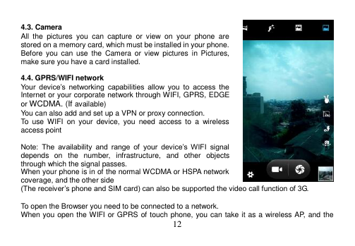  12   4.3. Camera All  the  pictures  you  can  capture  or  view  on  your  phone  are stored on a memory card, which must be installed in your phone. Before  you  can use  the  Camera  or  view  pictures  in Pictures, make sure you have a card installed.    4.4. GPRS/WIFI network Your  device’s  networking  capabilities  allow  you  to  access  the Internet or your corporate network through WIFI, GPRS, EDGE or WCDMA. (If available) You can also add and set up a VPN or proxy connection. To  use  WIFI  on  your  device,  you  need  access  to  a  wireless access point  Note:  The  availability  and  range  of  your  device’s  WIFI  signal depends  on  the  number,  infrastructure,  and  other  objects through which the signal passes. When your phone is in of the normal WCDMA or HSPA network coverage, and the other side (The receiver’s phone and SIM card) can also be supported the video call function of 3G.  To open the Browser you need to be connected to a network. When you open the WIFI or GPRS of touch phone, you can take it as a wireless AP, and the 