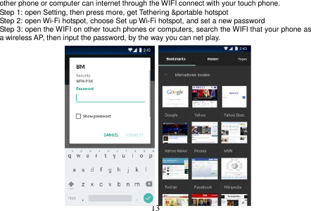  13  other phone or computer can internet through the WIFI connect with your touch phone.   Step 1: open Setting, then press more, get Tethering &amp;portable hotspot Step 2: open Wi-Fi hotspot, choose Set up Wi-Fi hotspot, and set a new password Step 3: open the WIFI on other touch phones or computers, search the WIFI that your phone as a wireless AP, then input the password, by the way you can net play.                    