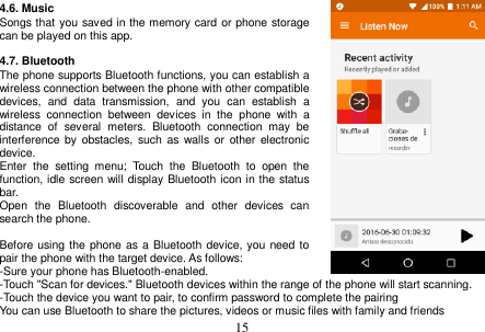  15  4.6. Music Songs that you saved in the memory card or phone storage can be played on this app.  4.7. Bluetooth The phone supports Bluetooth functions, you can establish a wireless connection between the phone with other compatible devices,  and  data  transmission,  and  you  can  establish  a wireless  connection  between  devices  in  the  phone  with  a distance  of  several  meters.  Bluetooth  connection  may  be interference by  obstacles, such as  walls  or other electronic device. Enter  the  setting  menu;  Touch  the  Bluetooth  to  open  the function, idle screen will display Bluetooth icon in the status bar. Open  the  Bluetooth  discoverable  and  other  devices  can search the phone.  Before using the phone as a Bluetooth device, you need to pair the phone with the target device. As follows: -Sure your phone has Bluetooth-enabled. -Touch &quot;Scan for devices.&quot; Bluetooth devices within the range of the phone will start scanning. -Touch the device you want to pair, to confirm password to complete the pairing You can use Bluetooth to share the pictures, videos or music files with family and friends 