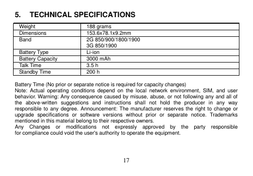  17  5.  TECHNICAL SPECIFICATIONS Weight 188 grams Dimensions 153.6x78.1x9.2mm Band 2G 850/900/1800/1900 3G 850/1900 Battery Type Li-ion Battery Capacity 3000 mAh Talk Time 3.5 h Standby Time 200 h  Battery Time (No prior or separate notice is required for capacity changes) Note:  Actual  operating  conditions  depend  on  the  local  network  environment,  SIM,  and  user behavior. Warning: Any consequence caused by misuse, abuse, or not following any and all of the  above-written  suggestions  and  instructions  shall  not  hold  the  producer  in  any  way responsible to any degree. Announcement: The manufacturer reserves the right to change or upgrade  specifications  or  software  versions  without  prior  or  separate  notice.  Trademarks mentioned in this material belong to their respective owners. Any    Changes    or    modifications    not    expressly    approved    by    the    party    responsible   for compliance could void the user&apos;s authority to operate the equipment. 