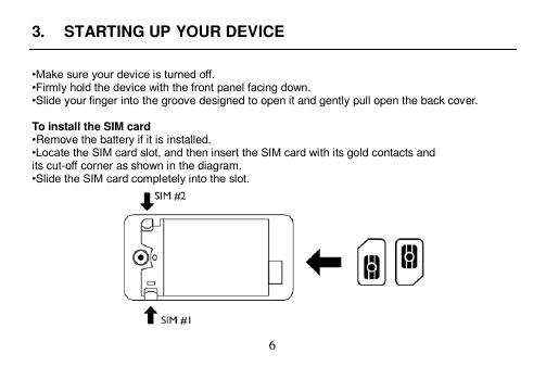  6  3.  STARTING UP YOUR DEVICE  •Make sure your device is turned off. •Firmly hold the device with the front panel facing down. •Slide your finger into the groove designed to open it and gently pull open the back cover.  To install the SIM card •Remove the battery if it is installed. •Locate the SIM card slot, and then insert the SIM card with its gold contacts and its cut-off corner as shown in the diagram. •Slide the SIM card completely into the slot.  