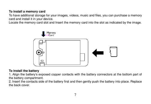  7   To install a memory card To have additional storage for your images, videos, music and files, you can purchase a memory card and install it in your device. Locate the memory card slot and Insert the memory card into the slot as indicated by the image.   To install the battery 1. Align the battery’s exposed copper contacts with the battery connectors at the bottom part of the battery compartment. 2. Insert the contacts side of the battery first and then gently push the battery into place. Replace the back cover.  