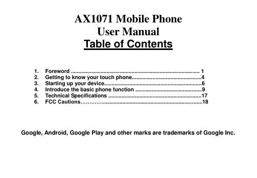  AX1071 Mobile Phone   User Manual Table of Contents    1.  Foreword ....................................................................................... 1 2.  Getting to know your touch phone...............................................4 3.  Starting up your device..................................................................6 4.  Introduce the basic phone function .............................................9 5.  Technical Specifications ...............................................................17 6.  FCC Cautions…………....................................................................18     Google, Android, Google Play and other marks are trademarks of Google Inc.   