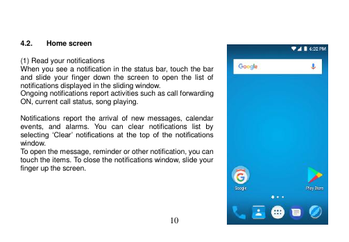  10     4.2.  Home screen  (1) Read your notifications When you see a notification in the status bar, touch the bar and  slide  your  finger  down  the  screen  to  open  the  list  of notifications displayed in the sliding window. Ongoing notifications report activities such as call forwarding ON, current call status, song playing.  Notifications report  the  arrival  of  new  messages,  calendar events,  and  alarms.  You  can  clear  notifications  list  by selecting  ‘Clear’  notifications  at  the  top  of  the  notifications window. To open the message, reminder or other notification, you can touch the items. To close the notifications window, slide your finger up the screen.      