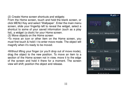  11     (2) Create Home screen shortcuts and widgets: From the Home screen, touch and hold the blank screen, or click MENU Key and select ‘Wallpaper’. Enter the main menu screen, slide your fingertip left to reveal the widget, select a shortcut to some of your saved information (such as a play list), a widget (a clock) for your Home screen. (3) Move objects on the Home screen •To  move  an  icon  or  other  item  on  the  Home  screen,  you must first touch &amp; hold i t to enter move mode. The object will magnify when it’s ready to be moved.  •Without lifting your finger (or you’ll drop out of move mode), drag the object  to  the new position. To  move an item to a section of the Home screen not in view, move it to the edge of  the screen and  hold  it  there for  a  moment. The  screen view will shift; position the object and release.      