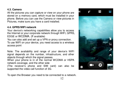  12   4.3. Camera All the pictures you can capture or view on your phone are stored on a memory card, which must be installed in your phone. Before you can use the Camera or view pictures in Pictures, make sure you have a card installed.    4.4. GPRS/WIFI network Your  device’s  networking  capabilities  allow you  to  access the Internet or your corporate network through WIFI, GPRS, EDGE or WCDMA. (If available) You can also add and set up a VPN or proxy connection. To use WIFI on your device, you need access to a wireless access point  Note:  The  availability  and  range  of  your  device’s  WIFI signal  depends  on  the  number,  infrastructure,  and  other objects through which the signal passes. When  your  phone  is  in  of  the  normal WCDMA  or  HSPA network coverage, and the other side (The  receiver’s  phone  and  SIM  card)  can  also  be supported the video call function of 3G.  To open the Browser you need to be connected to a network. 