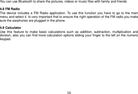  16  You can use Bluetooth to share the pictures, videos or music files with family and friends  4.8 FM Radio The device includes a  FM Radio application. To  use this function you have to go to  the main menu and select it. Is very important that to ensure the right operation of the FM radio you make sure the earphones are plugged in the phone.  4.9 Calculator Use  this  feature  to  make  basic  calculations  such  as  addition,  subtraction, multiplication  and division, also you can find more calculation options sliding your finger to the left on the numeric keypad.  