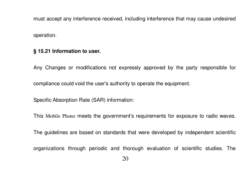  20  must accept any interference received, including interference that may cause undesired operation. § 15.21 Information to user. Any  Changes  or  modifications  not  expressly  approved  by  the  party  responsible  for compliance could void the user&apos;s authority to operate the equipment. Specific Absorption Rate (SAR) information: This Mobile Phone meets the  government&apos;s requirements for exposure to radio waves. The guidelines are based on standards that were developed by independent scientific organizations  through  periodic  and  thorough  evaluation  of  scientific  studies.  The 