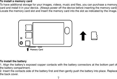  7  To install a memory card To have additional storage for your images, videos, music and files, you can purchase a memory card and install it in your device. (Always power off the device before inserting the memory card) Locate the memory card slot and Insert the memory card into the slot as indicated by the image.       To install the battery 1. Align the battery’s exposed copper contacts with the battery connectors at the bottom part of the battery compartment. 2. Insert the contacts side of the battery first and then gently push the battery into place. Replace the back cover. 