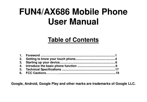  FUN4/AX686 Mobile Phone User Manual  Table of Contents    1.  Foreword ........................................................................................1 2.  Getting to know your touch phone...............................................4 3.  Starting up your device..................................................................6 4.  Introduce the basic phone function .............................................9 5.  Technical Specifications ...............................................................17 6.  FCC Cautions…………....................................................................19   Google, Android, Google Play and other marks are trademarks of Google LLC.   