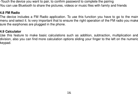  16  -Touch the device you want to pair, to confirm password to complete the pairing You can use Bluetooth to share the pictures, videos or music files with family and friends  4.8 FM Radio The device includes a FM Radio application. To use this function you have to go to the main menu and select it. Is very important that to ensure the right operation of the FM radio you make sure the earphones are plugged in the phone.  4.9 Calculator Use  this  feature  to  make  basic  calculations such  as  addition,  subtraction,  multiplication  and division, also you can find more calculation options sliding your finger to the left on the numeric keypad.  