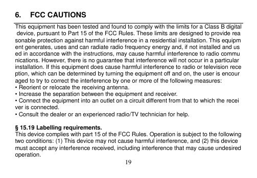  19  6.  FCC CAUTIONS This equipment has been tested and found to comply with the limits for a Class B digital device, pursuant to Part 15 of the FCC Rules. These limits are designed to provide reasonable protection against harmful interference in a residential installation. This equipment generates, uses and can radiate radio frequency energy and, if not installed and used in accordance with the instructions, may cause harmful interference to radio communications. However, there is no guarantee that interference will not occur in a particular installation. If this equipment does cause harmful interference to radio or television reception, which can be determined by turning the equipment off and on, the user is encouraged to try to correct the interference by one or more of the following measures: • Reorient or relocate the receiving antenna. • Increase the separation between the equipment and receiver. • Connect the equipment into an outlet on a circuit different from that to which the receiver is connected. • Consult the dealer or an experienced radio/TV technician for help.  § 15.19 Labelling requirements. This device complies with part 15 of the FCC Rules. Operation is subject to the following two conditions: (1) This device may not cause harmful interference, and (2) this device must accept any interference received, including interference that may cause undesired operation. 