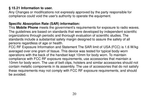  20  § 15.21 Information to user. Any Changes or modifications not expressly approved by the party responsible for compliance could void the user&apos;s authority to operate the equipment.  Specific Absorption Rate (SAR) information: This Mobile Phone meets the government&apos;s requirements for exposure to radio waves. The guidelines are based on standards that were developed by independent scientific organizations through periodic and thorough evaluation of scientific studies. The standards include a substantial safety margin designed to assure the safety of all persons regardless of age or health. FCC RF Exposure Information and Statement The SAR limit of USA (FCC) is 1.6 W/kg averaged over one gram of tissue. This device was tested for typical body-worn operations with the back of the handset kept 10mm for body worn. To maintain compliance with FCC RF exposure requirements, use accessories that maintain a 10mm for body worn. The use of belt clips, holsters and similar accessories should not contain metallic components in its assembly. The use of accessories that do not satisfy these requirements may not comply with FCC RF exposure requirements, and should be avoided.    