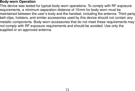  21  Body-worn Operation This device was tested for typical body-worn operations. To comply with RF exposure requirements, a minimum separation distance of 10mm for body worn must be maintained between the user’s body and the handset, including the antenna. Third-party belt-clips, holsters, and similar accessories used by this device should not contain any metallic components. Body-worn accessories that do not meet these requirements may not comply with RF exposure requirements and should be avoided. Use only the supplied or an approved antenna.  