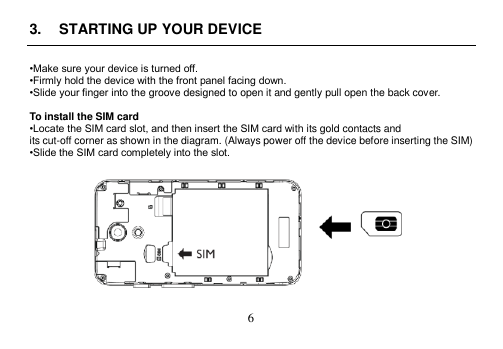  6  3.  STARTING UP YOUR DEVICE  •Make sure your device is turned off. •Firmly hold the device with the front panel facing down. •Slide your finger into the groove designed to open it and gently pull open the back cover.  To install the SIM card •Locate the SIM card slot, and then insert the SIM card with its gold contacts and its cut-off corner as shown in the diagram. (Always power off the device before inserting the SIM) •Slide the SIM card completely into the slot.    