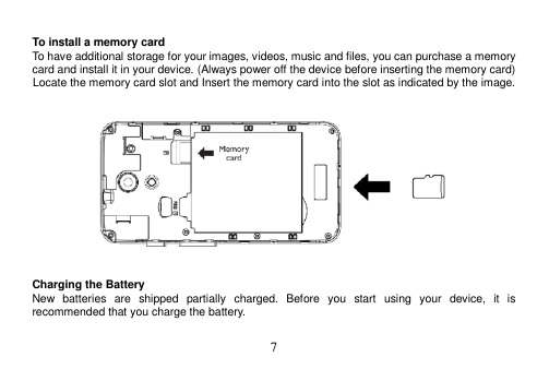  7   To install a memory card To have additional storage for your images, videos, music and files, you can purchase a memory card and install it in your device. (Always power off the device before inserting the memory card) Locate the memory card slot and Insert the memory card into the slot as indicated by the image.       Charging the Battery New  batteries  are  shipped  partially  charged.  Before  you  start  using  your  device,  it  is recommended that you charge the battery.    