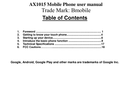 Table of Contents 1. Foreword ....................................................................................... 1 2. Getting to know your touch phone..............................................4 3. Starting up your device.................................................................6 4. Introduce the basic phone function ............................................9 5. Technical Specifications ..............................................................17 6. FCC Cautions…………...................................................................18 Google, Android, Google Play and other marks are trademarks of Google Inc. AX1015 Mobile Phone user manual Trade Mark: Bmobile 