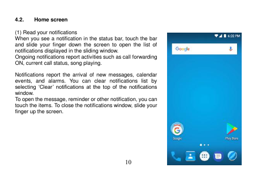  10   4.2.  Home screen  (1) Read your notifications When you see a notification in the status bar, touch the bar and  slide  your finger  down the  screen  to  open  the  list  of notifications displayed in the sliding window. Ongoing notifications report activities such as call forwarding ON, current call status, song playing.  Notifications report  the  arrival of  new  messages,  calendar events,  and  alarms.  You  can  clear  notifications  list  by selecting  ‘Clear’  notifications  at  the  top  of  the  notifications window. To open the message, reminder or other notification, you can touch the items. To close the notifications window, slide your finger up the screen.        