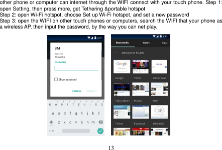  13  other phone or computer can internet through the WIFI connect with your touch phone. Step 1: open Setting, then press more, get Tethering &amp;portable hotspot Step 2: open Wi-Fi hotspot, choose Set up Wi-Fi hotspot, and set a new password Step 3: open the WIFI on other touch phones or computers, search the WIFI that your phone as a wireless AP, then input the password, by the way you can net play.                    