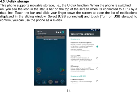 14 4.5. U-disk storage This phone supports movable storage, i.e., the U-disk function. When the phone is switched on, you see the icon in the status bar on the top of the screen when its connected to a PC by a data line. Touch the bar and slide your finger down the screen to open the list of notifications displayed in  the  sliding window. Select [USB connected] and touch [Turn on USB storage] to confirm, you can use the phone as a U-disk. 