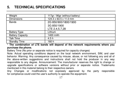 17 5. TECHNICAL SPECIFICATIONSWeight 117gr / 90gr (without battery) Dimensions 124.3 x 63.5 x 11.0 mm Bands 2G 850/900/1800/1900 3G 850/1900 LTE 2,4,5,7,28 Battery Type Lithium Battery Capacity 1400 mAh Talk Time 4.5 h Standby Time 160 h *  The  combination  of  LTE  bands  will  depend  of  the  network  requirements  where  you purchase the phone. Battery Time (No prior or separate notice is required for capacity changes) Note:  Actual  operating  conditions  depend  on  the  local  network  environment,  SIM,  and  user behavior. Warning: Any consequence caused by misuse, abuse, or not following any and all of the  above-written  suggestions  and  instructions  shall  not  hold  the  producer  in  any  way responsible to any degree. Announcement: The manufacturer reserves the right to change or upgrade  specifications  or  software  versions  without  prior  or  separate  notice.  Trademarks mentioned in this material belong to their respective owners. Any    Changes    or    modifications    not    expressly    approved    by    the    party    responsible for compliance could void the user&apos;s authority to operate the equipment. 