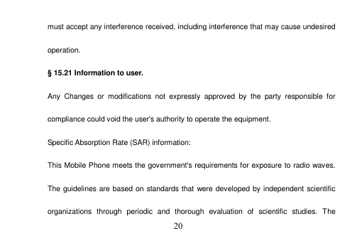 20 must accept any interference received, including interference that may cause undesired operation. § 15.21 Information to user. Any  Changes  or  modifications  not  expressly  approved  by  the  party  responsible  for compliance could void the user&apos;s authority to operate the equipment. Specific Absorption Rate (SAR) information: This Mobile Phone meets the government&apos;s requirements for exposure to radio waves. The guidelines are based on standards that were developed by independent scientific organizations  through  periodic  and  thorough  evaluation  of  scientific  studies.  The 