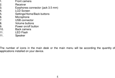  5  1.  Front camera 2.  Receiver 3.  Earphones connector (jack 3.5 mm)    4.  LCD Screen 5.  Settings/Home/Back buttons 6.  Microphone 7.  USB connector 8.  Volume buttons   9.  Power on/off button    10.  Back camera 11.  LED Flash 11.  Speaker    The  number  of  icons  in  the  main  desk  or  the  main  menu  will  be  according  the  quantity  of applications installed on your device.         