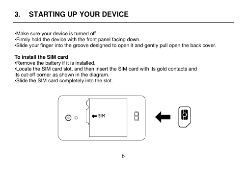 6 3. STARTING UP YOUR DEVICE•Make sure your device is turned off.•Firmly hold the device with the front panel facing down.•Slide your finger into the groove designed to open it and gently pull open the back cover. To install the SIM card •Remove the battery if it is installed.•Locate the SIM card slot, and then insert the SIM card with its gold contacts and its cut-off corner as shown in the diagram. •Slide the SIM card completely into the slot.