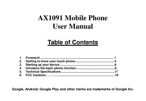    AX1091 Mobile Phone User Manual  Table of Contents    1.  Foreword ....................................................................................... 1 2.  Getting to know your touch phone...............................................4 3.  Starting up your device..................................................................6 4.  Introduce the basic phone function .............................................9 5.  Technical Specifications ...............................................................17 6.  FCC Cautions…………....................................................................18    Google, Android, Google Play and other marks are trademarks of Google Inc. 