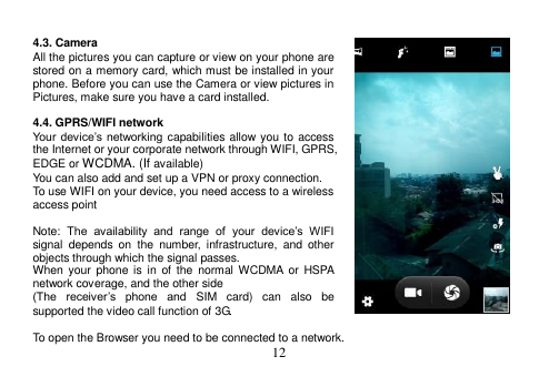  12   4.3. Camera All the pictures you can capture or view on your phone are stored on a memory card, which must be installed in your phone. Before you can use the Camera or view pictures in Pictures, make sure you have a card installed.    4.4. GPRS/WIFI network Your  device’s networking capabilities allow you to access the Internet or your corporate network through WIFI, GPRS, EDGE or WCDMA. (If available) You can also add and set up a VPN or proxy connection. To use WIFI on your device, you need access to a wireless access point  Note:  The  availability  and  range  of  your  device’s  WIFI signal  depends  on  the  number,  infrastructure,  and  other objects through which the signal passes. When  your  phone  is in  of the  normal  WCDMA  or  HSPA network coverage, and the other side (The  receiver’s  phone  and  SIM  card)  can  also  be supported the video call function of 3G.  To open the Browser you need to be connected to a network. 