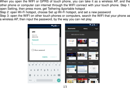  13  When you open the WIFI or GPRS of touch phone, you can take it as a wireless AP, and the other phone or computer can internet through the WIFI connect with your touch phone. Step 1: open Setting, then press more, get Tethering &amp;portable hotspot Step 2: open Wi-Fi hotspot, choose Set up Wi-Fi hotspot, and set a new password Step 3: open the WIFI on other touch phones or computers, search the WIFI that your phone as a wireless AP, then input the password, by the way you can net play.                   