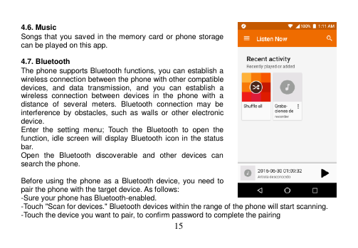  15   4.6. Music Songs that you saved in the memory card or phone storage can be played on this app.  4.7. Bluetooth The phone supports Bluetooth functions, you can establish a wireless connection between the phone with other compatible devices,  and  data  transmission,  and  you  can  establish  a wireless  connection  between  devices  in  the  phone  with  a distance  of  several  meters.  Bluetooth  connection  may  be interference  by  obstacles, such  as  walls  or  other  electronic device. Enter  the  setting  menu;  Touch  the  Bluetooth  to  open  the function, idle screen will display Bluetooth icon in the status bar. Open  the  Bluetooth  discoverable  and  other  devices  can search the phone.  Before using the phone as a Bluetooth device,  you  need to pair the phone with the target device. As follows: -Sure your phone has Bluetooth-enabled. -Touch &quot;Scan for devices.&quot; Bluetooth devices within the range of the phone will start scanning. -Touch the device you want to pair, to confirm password to complete the pairing 