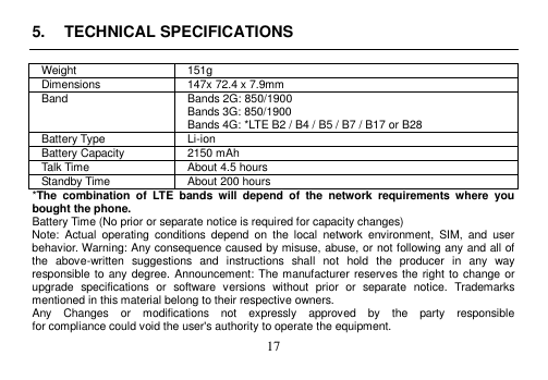 17 5. TECHNICAL SPECIFICATIONSWeight 151g Dimensions 147x 72.4 x 7.9mm Band Bands 2G: 850/1900 Bands 3G: 850/1900 Bands 4G: *LTE B2 / B4 / B5 / B7 / B17 or B28 Battery Type Li-ion Battery Capacity 2150 mAh Talk Time About 4.5 hours Standby Time About 200 hours *The  combination  of  LTE  bands  will  depend  of  the  network  requirements  where  you bought the phone. Battery Time (No prior or separate notice is required for capacity changes) Note:  Actual  operating  conditions  depend  on  the  local  network  environment,  SIM,  and  user behavior. Warning: Any consequence caused by misuse, abuse, or not following any and all of the  above-written  suggestions  and  instructions  shall  not  hold  the  producer  in  any  way responsible to any degree. Announcement: The manufacturer reserves the right to change or upgrade  specifications  or  software  versions  without  prior  or  separate  notice.  Trademarks mentioned in this material belong to their respective owners. Any    Changes    or    modifications    not    expressly    approved    by    the    party    responsible for compliance could void the user&apos;s authority to operate the equipment. 