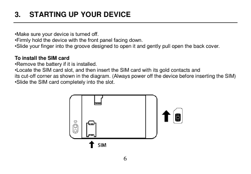  6  3.  STARTING UP YOUR DEVICE  •Make sure your device is turned off. •Firmly hold the device with the front panel facing down. •Slide your finger into the groove designed to open it and gently pull open the back cover.  To install the SIM card •Remove the battery if it is installed. •Locate the SIM card slot, and then insert the SIM card with its gold contacts and its cut-off corner as shown in the diagram. (Always power off the device before inserting the SIM) •Slide the SIM card completely into the slot.   