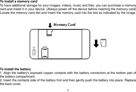  7  To install a memory card To have additional storage for your images, videos, music and files, you can purchase a memory card and install it in your device. (Always power off the device before inserting the memory card) Locate the memory card slot and Insert the memory card into the slot as indicated by the image.       To install the battery 1. Align the battery’s exposed copper contacts with the battery connectors at the bottom part of the battery compartment. 2. Insert the contacts side of the battery first and then gently push the battery into place. Replace the back cover. 