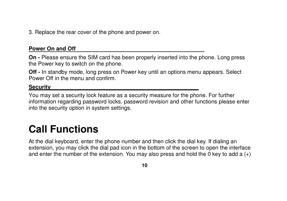   10  3. Replace the rear cover of the phone and power on.  Power On and Off                                                                                         On - Please ensure the SIM card has been properly inserted into the phone. Long press the Power key to switch on the phone. Off - In standby mode, long press on Power key until an options menu appears. Select Power Off in the menu and confirm. Security                                                      You may set a security lock feature as a security measure for the phone. For further information regarding password locks, password revision and other functions please enter into the security option in system settings. Call Functions                                                                                                           At the dial keyboard, enter the phone number and then click the dial key. If dialing an extension, you may click the dial pad icon in the bottom of the screen to open the interface and enter the number of the extension. You may also press and hold the 0 key to add a (+) 