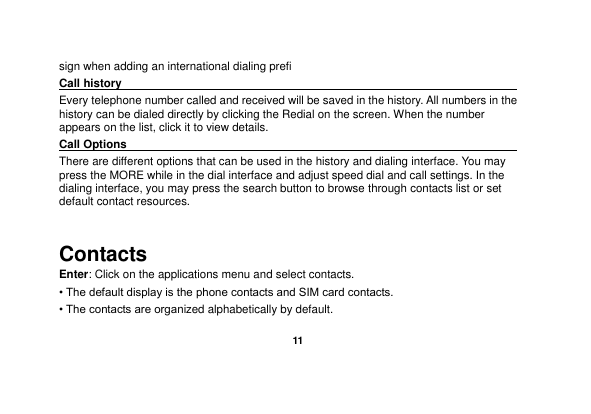   11  sign when adding an international dialing prefi  Call history                                                                                              Every telephone number called and received will be saved in the history. All numbers in the history can be dialed directly by clicking the Redial on the screen. When the number appears on the list, click it to view details.   Call Options                                                                                               There are different options that can be used in the history and dialing interface. You may press the MORE while in the dial interface and adjust speed dial and call settings. In the dialing interface, you may press the search button to browse through contacts list or set default contact resources.    Contacts Enter: Click on the applications menu and select contacts. • The default display is the phone contacts and SIM card contacts. • The contacts are organized alphabetically by default. 