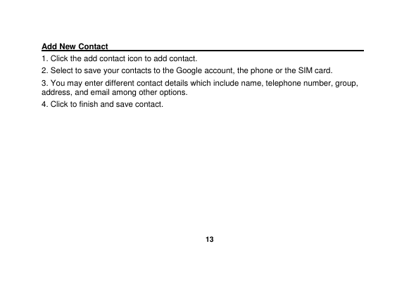   13  Add New Contact                                                                                        1. Click the add contact icon to add contact.   2. Select to save your contacts to the Google account, the phone or the SIM card. 3. You may enter different contact details which include name, telephone number, group, address, and email among other options. 4. Click to finish and save contact. 