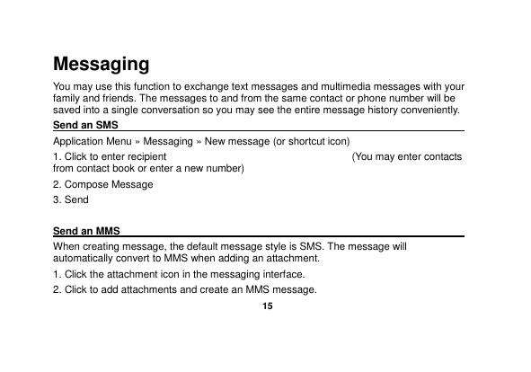   15  Messaging You may use this function to exchange text messages and multimedia messages with your family and friends. The messages to and from the same contact or phone number will be saved into a single conversation so you may see the entire message history conveniently. Send an SMS                                                                                               Application Menu » Messaging » New message (or shortcut icon)   1. Click to enter recipient                                                                        (You may enter contacts from contact book or enter a new number) 2. Compose Message 3. Send  Send an MMS                                                                                                    When creating message, the default message style is SMS. The message will automatically convert to MMS when adding an attachment.   1. Click the attachment icon in the messaging interface. 2. Click to add attachments and create an MMS message. 