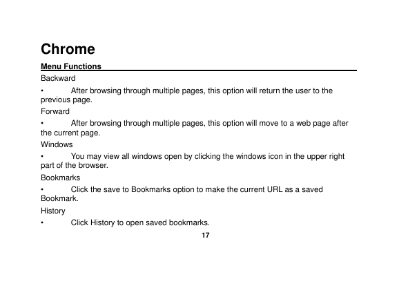   17  Chrome   Menu Functions                                                                                                    Backward •  After browsing through multiple pages, this option will return the user to the previous page. Forward •  After browsing through multiple pages, this option will move to a web page after the current page. Windows •  You may view all windows open by clicking the windows icon in the upper right part of the browser. Bookmarks •  Click the save to Bookmarks option to make the current URL as a saved Bookmark. History •  Click History to open saved bookmarks. 