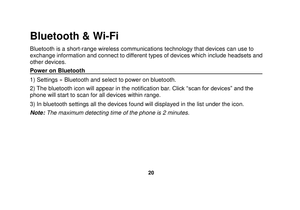   20  Bluetooth &amp; Wi-Fi Bluetooth is a short-range wireless communications technology that devices can use to exchange information and connect to different types of devices which include headsets and other devices. Power on Bluetooth                                                                                 1) Settings » Bluetooth and select to power on bluetooth. 2) The bluetooth icon will appear in the notification bar. Click “scan for devices” and the phone will start to scan for all devices within range. 3) In bluetooth settings all the devices found will displayed in the list under the icon. Note: The maximum detecting time of the phone is 2 minutes. 