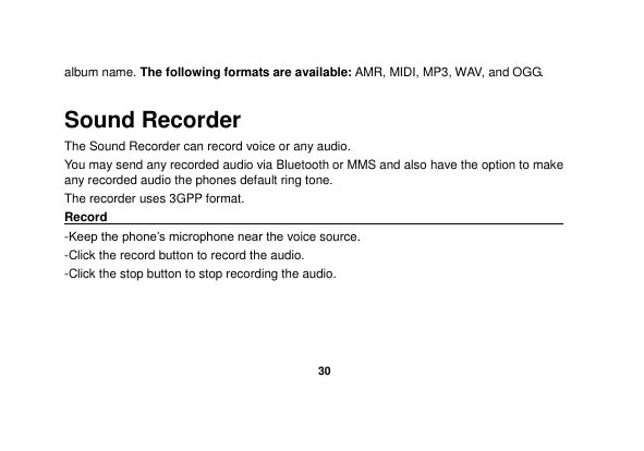   30  album name. The following formats are available: AMR, MIDI, MP3, WAV, and OGG. Sound Recorder The Sound Recorder can record voice or any audio.   You may send any recorded audio via Bluetooth or MMS and also have the option to make any recorded audio the phones default ring tone. The recorder uses 3GPP format. Record                                                                                                        -Keep the phone‟s microphone near the voice source. -Click the record button to record the audio. -Click the stop button to stop recording the audio. 