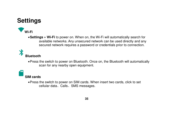   35  Settings Wi-Fi      Settings » Wi-Fi to power on. When on, the Wi-Fi will automatically search for available networks. Any unsecured network can be used directly and any secured network requires a password or credentials prior to connection. Bluetooth    Press the switch to power on Bluetooth. Once on, the Bluetooth will automatically scan for any nearby open equipment. SIM cards  Press the switch to power on SIM cards. When insert two cards, click to set cellular data、Calls、SMS messages. 