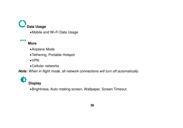   36  Data Usage  Mobile and Wi-Fi Data Usage More    Airplane Mode  Tethering, Portable Hotspot  VPN  Cellular networks Note: When in flight mode, all network connections will turn off automatically. Display    Brightness, Auto rotating screen, Wallpaper, Screen Timeout. 