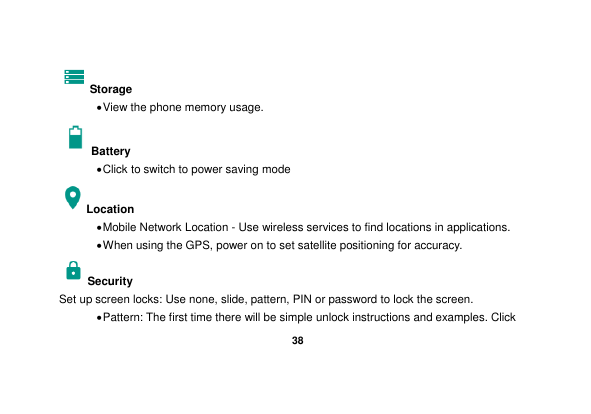   38  Storage  View the phone memory usage. Battery    Click to switch to power saving mode Location    Mobile Network Location - Use wireless services to find locations in applications.  When using the GPS, power on to set satellite positioning for accuracy. Security   Set up screen locks: Use none, slide, pattern, PIN or password to lock the screen.    Pattern: The first time there will be simple unlock instructions and examples. Click 