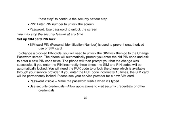   39  “next step” to continue the security pattern step.    PIN: Enter PIN number to unlock the screen.  Password: Use password to unlock the screen You may stop the security feature at any time. Set up SIM card PIN lock  SIM card PIN (Personal Identification Number) is used to prevent unauthorized use of SIM card.   To change a blocked PIN code, you will need to unlock the SIM lock then go to the Change Password screen. The phone will automatically prompt you enter the old PIN code and ask to enter a new PIN code twice. The phone will then prompt you that the change was successful. If you enter the PIN incorrectly three times, the SIM and PIN codes will be automatically locked. You will need the PUK code to unlock the phone which is available through your service provider. If you enter the PUK code incorrectly 10 times, the SIM card will be permanently locked. Please see your service provider for a new SIM card.  Password visible – Make the password visible when it‟s typed.  Use security credentials - Allow applications to visit security credentials or other credentials. 