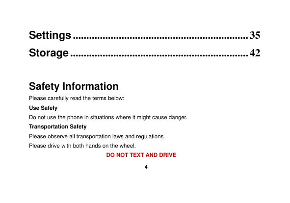    4  Settings ................................................................. 35 Storage .................................................................. 42  Safety Information Please carefully read the terms below: Use Safely Do not use the phone in situations where it might cause danger. Transportation Safety Please observe all transportation laws and regulations. Please drive with both hands on the wheel.   DO NOT TEXT AND DRIVE 