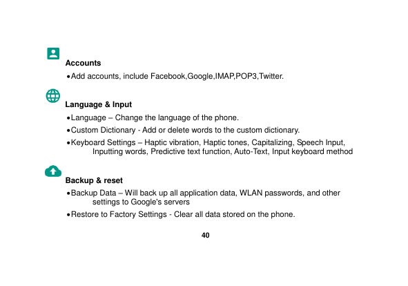   40  Accounts  Add accounts, include Facebook,Google,IMAP,POP3,Twitter. Language &amp; Input    Language – Change the language of the phone.    Custom Dictionary - Add or delete words to the custom dictionary.  Keyboard Settings – Haptic vibration, Haptic tones, Capitalizing, Speech Input, Inputting words, Predictive text function, Auto-Text, Input keyboard method   Backup &amp; reset      Backup Data – Will back up all application data, WLAN passwords, and other settings to Google&apos;s servers  Restore to Factory Settings - Clear all data stored on the phone. 