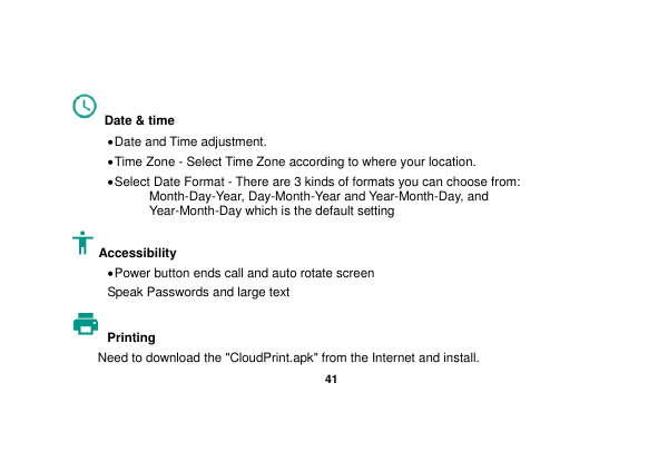   41   Date &amp; time    Date and Time adjustment.              Time Zone - Select Time Zone according to where your location.    Select Date Format - There are 3 kinds of formats you can choose from: Month-Day-Year, Day-Month-Year and Year-Month-Day, and Year-Month-Day which is the default setting Accessibility    Power button ends call and auto rotate screen Speak Passwords and large text Printing   Need to download the &quot;CloudPrint.apk&quot; from the Internet and install. 